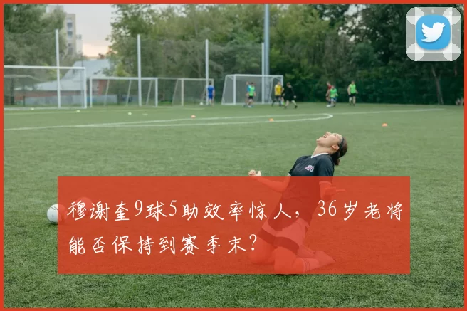 穆谢奎9球5助效率惊人，36岁老将能否保持到赛季末？