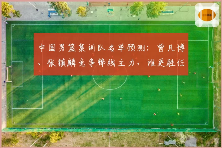 中国男篮集训队名单预测：曾凡博、张镇麟竞争锋线主力，谁更胜任？