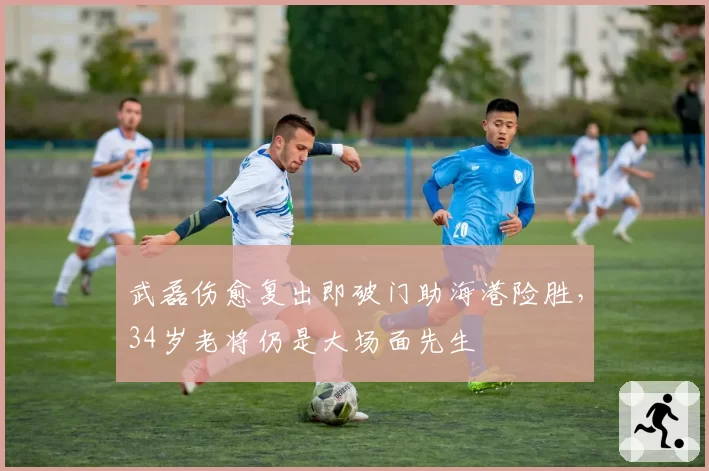 武磊伤愈复出即破门助海港险胜,34岁老将仍是大场面先生