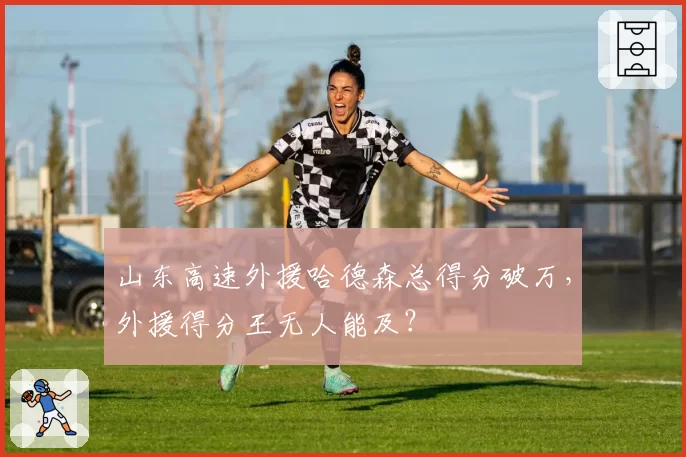 山东高速外援哈德森总得分破万，外援得分王无人能及？