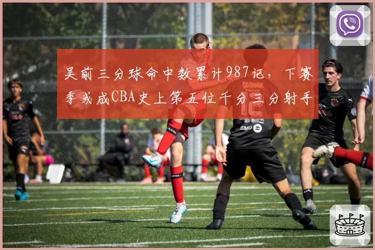 吴前三分球命中数累计987记，下赛季或成CBA史上第五位千分三分射手