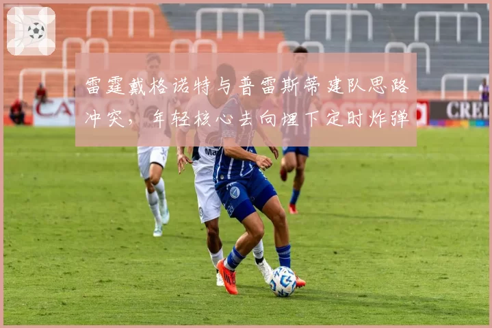 雷霆戴格诺特与普雷斯蒂建队思路冲突，年轻核心去向埋下定时炸弹