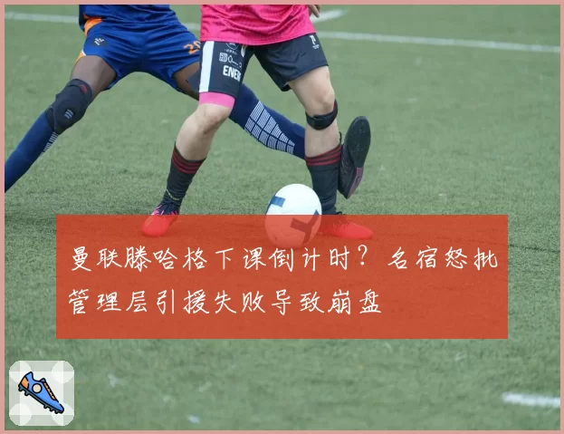 曼联滕哈格下课倒计时？名宿怒批管理层引援失败导致崩盘