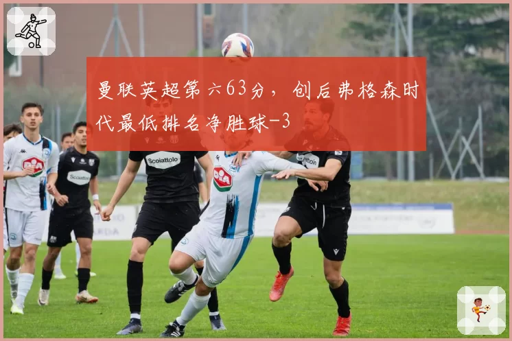 曼联英超第六63分，创后弗格森时代最低排名净胜球-3