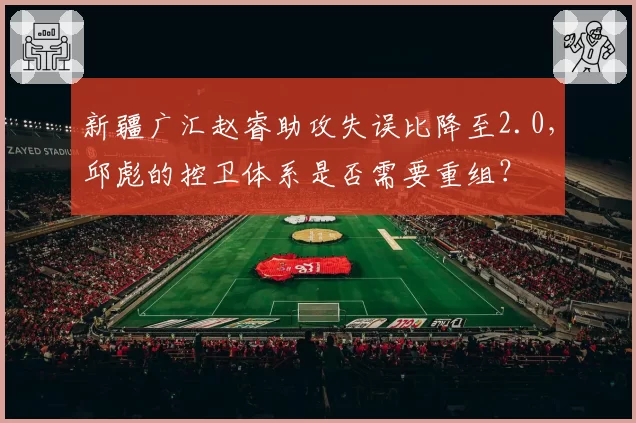 新疆广汇赵睿助攻失误比降至2.0，邱彪的控卫体系是否需要重组？