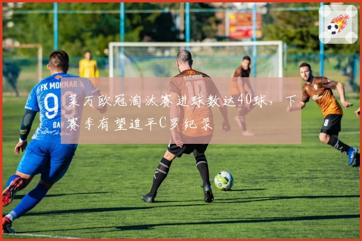 莱万欧冠淘汰赛进球数达40球，下赛季有望追平C罗纪录