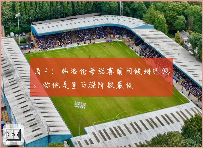 马卡:弗洛伦蒂诺赛前问候姆巴佩,称他是皇马现阶段最佳