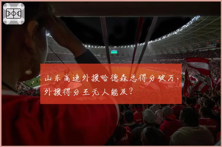 山东高速外援哈德森总得分破万，外援得分王无人能及？