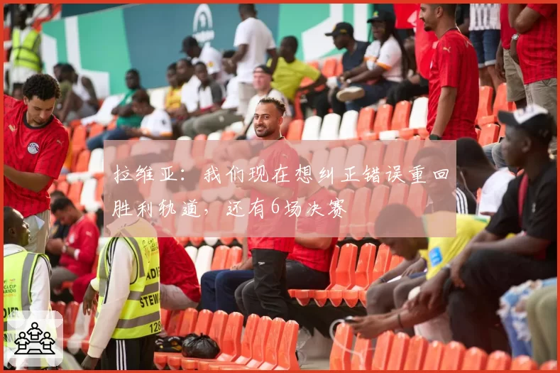 拉维亚：我们现在想纠正错误重回胜利轨道，还有6场决赛