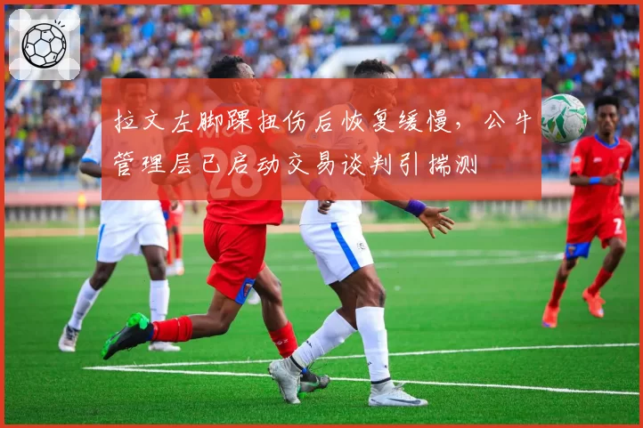 拉文左脚踝扭伤后恢复缓慢，公牛管理层已启动交易谈判引揣测