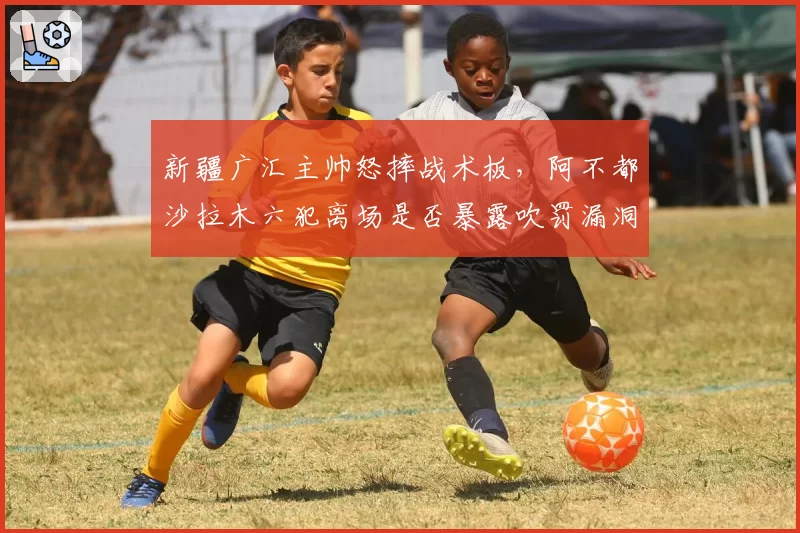 新疆广汇主帅怒摔战术板,阿不都沙拉木六犯离场是否暴露吹罚漏洞
