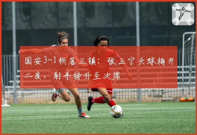 国安3-1斩落三镇：张玉宁头球梅开二度，射手榜升至次席