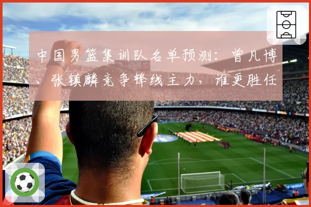 中国男篮集训队名单预测：曾凡博、张镇麟竞争锋线主力，谁更胜任？