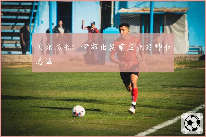 贝尔戈米：伊布出发前应先定帅和总监