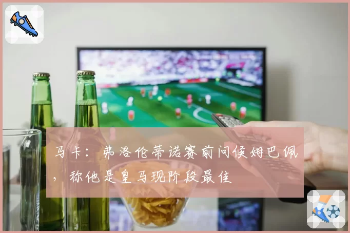 马卡:弗洛伦蒂诺赛前问候姆巴佩,称他是皇马现阶段最佳
