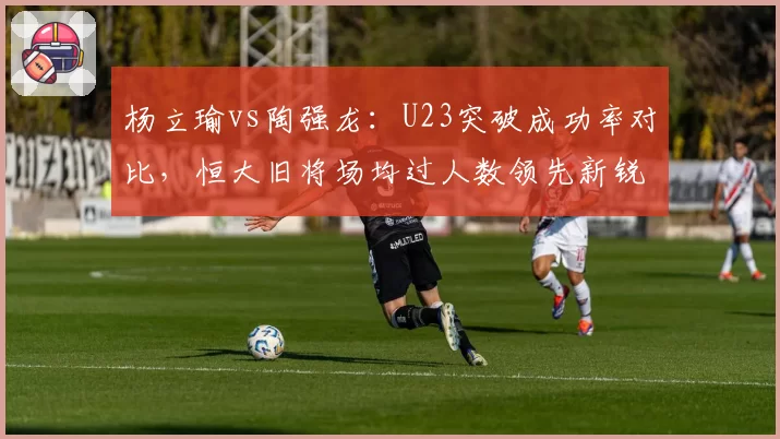 杨立瑜vs陶强龙：U23突破成功率对比，恒大旧将场均过人数领先新锐