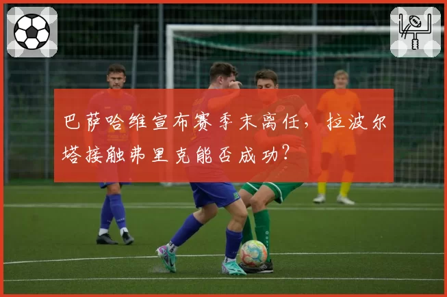 巴萨哈维宣布赛季末离任，拉波尔塔接触弗里克能否成功？