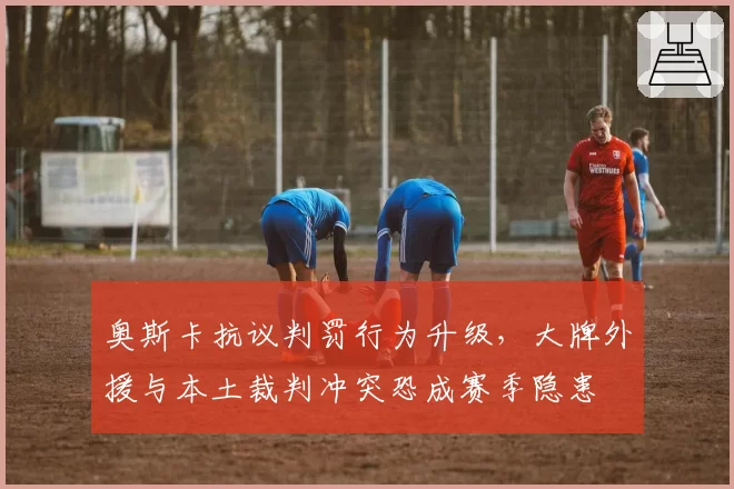 奥斯卡抗议判罚行为升级，大牌外援与本土裁判冲突恐成赛季隐患