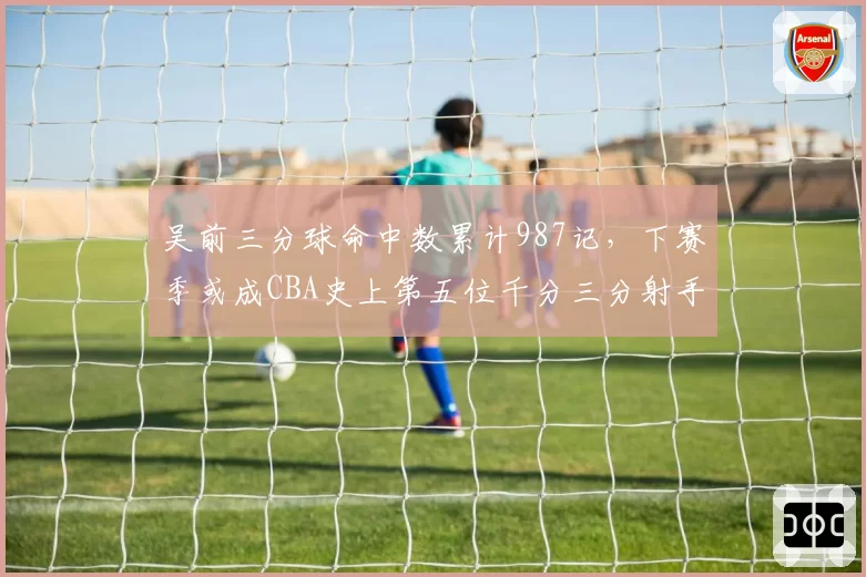 吴前三分球命中数累计987记，下赛季或成CBA史上第五位千分三分射手