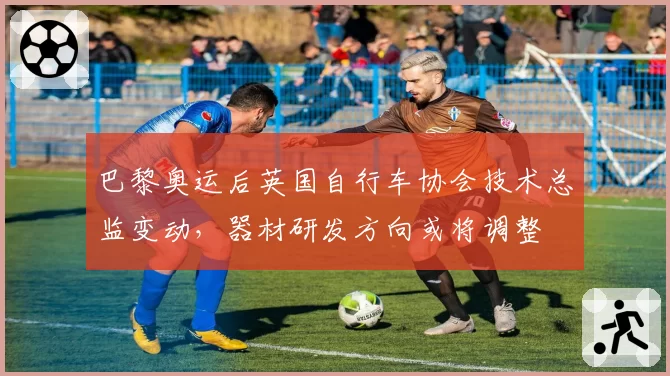 巴黎奥运后英国自行车协会技术总监变动，器材研发方向或将调整