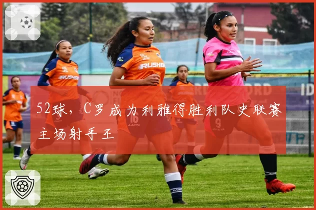 52球,C罗成为利雅得胜利队史联赛主场射手王