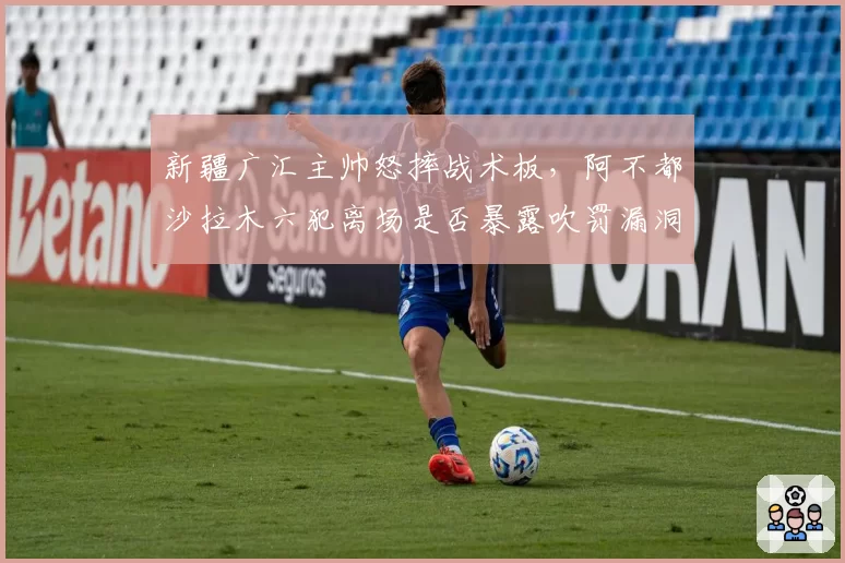 新疆广汇主帅怒摔战术板,阿不都沙拉木六犯离场是否暴露吹罚漏洞