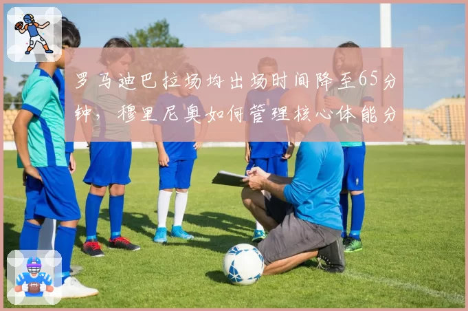 罗马迪巴拉场均出场时间降至65分钟,穆里尼奥如何管理核心体能分配