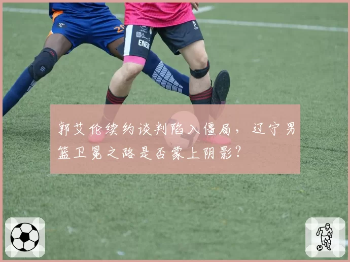 郭艾伦续约谈判陷入僵局，辽宁男篮卫冕之路是否蒙上阴影？