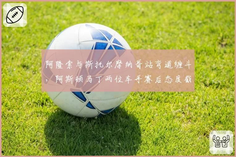 阿隆索与斯托尔摩纳哥站弯道缠斗，阿斯顿马丁两位车手赛后态度截然不同