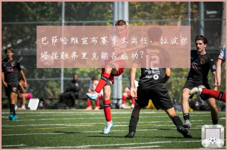 巴萨哈维宣布赛季末离任，拉波尔塔接触弗里克能否成功？