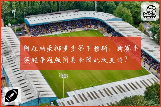 阿森纳豪掷重金签下赖斯，新赛季英超争冠版图真会因此改变吗？