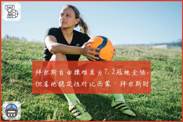 拜尔斯自由操难度分7.2冠绝全场，但落地稳定性对比西蒙·拜尔斯时代下滑明显