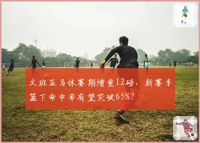 文班亚马休赛期增重12磅，新赛季篮下命中率有望突破65%？