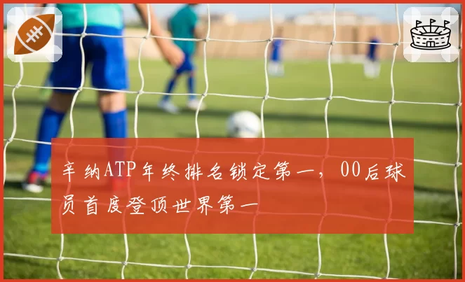 辛纳ATP年终排名锁定第一,00后球员首度登顶世界第一