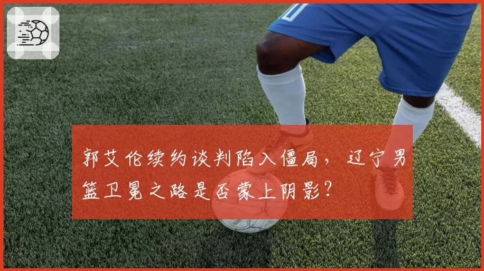 郭艾伦续约谈判陷入僵局，辽宁男篮卫冕之路是否蒙上阴影？