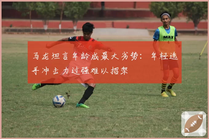 马龙坦言年龄成最大劣势:年轻选手冲击力过强难以招架