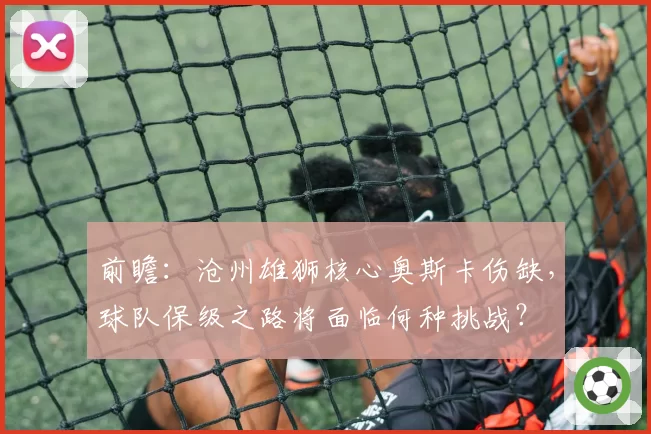 前瞻：沧州雄狮核心奥斯卡伤缺，球队保级之路将面临何种挑战？