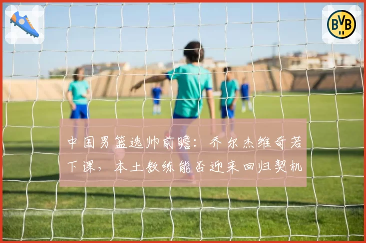 中国男篮选帅前瞻：乔尔杰维奇若下课，本土教练能否迎来回归契机？