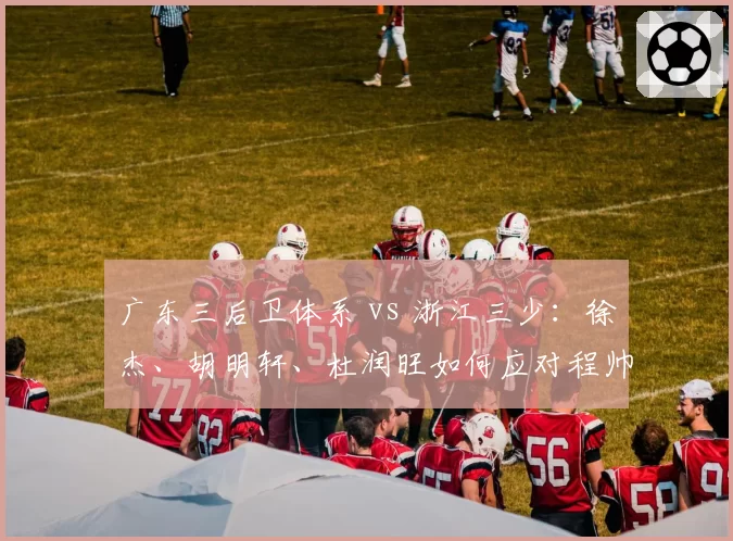 广东三后卫体系 vs 浙江三少:徐杰、胡明轩、杜润旺如何应对程帅澎、陆文博快打旋风?