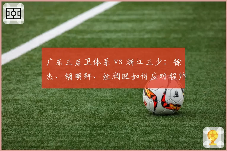 广东三后卫体系 vs 浙江三少:徐杰、胡明轩、杜润旺如何应对程帅澎、陆文博快打旋风?