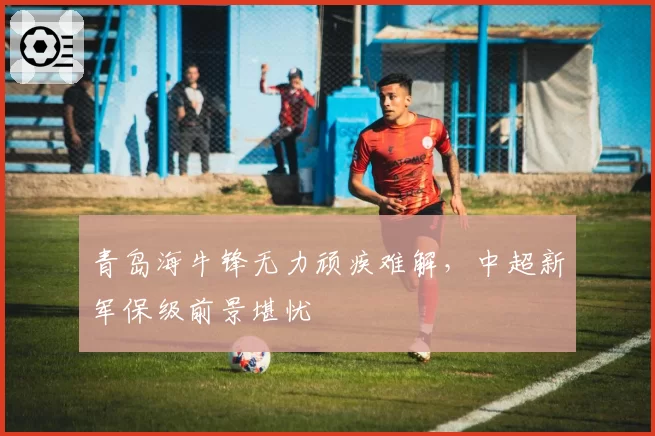 青岛海牛锋无力顽疾难解,中超新军保级前景堪忧