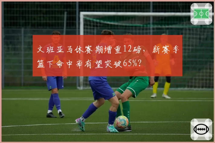 文班亚马休赛期增重12磅，新赛季篮下命中率有望突破65%？