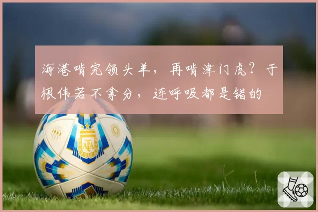 海港啃完领头羊,再啃津门虎?于根伟若不拿分,连呼吸都是错的