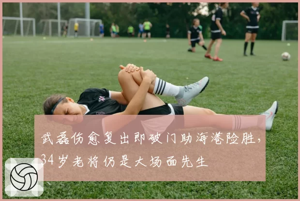 武磊伤愈复出即破门助海港险胜,34岁老将仍是大场面先生