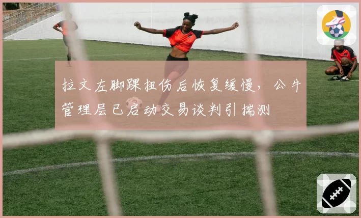 拉文左脚踝扭伤后恢复缓慢，公牛管理层已启动交易谈判引揣测