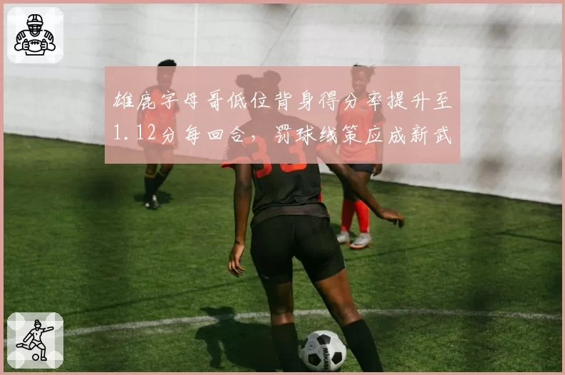 雄鹿字母哥低位背身得分率提升至1.12分每回合，罚球线策应成新武器