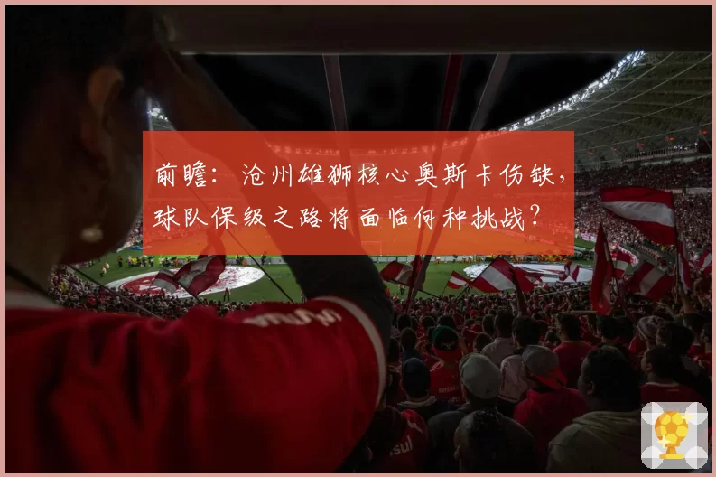 前瞻：沧州雄狮核心奥斯卡伤缺，球队保级之路将面临何种挑战？