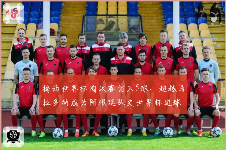 梅西世界杯淘汰赛打入5球,超越马拉多纳成为阿根廷队史世界杯进球第二多