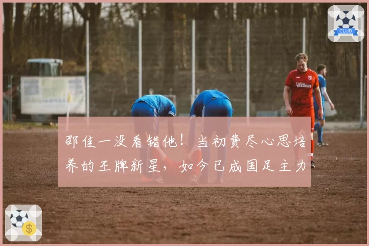 邵佳一没看错他!当初费尽心思培养的王牌新星,如今已成国足主力