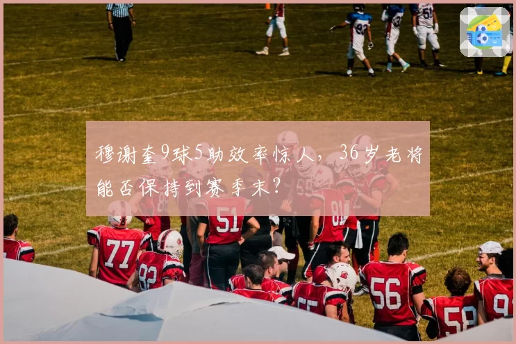穆谢奎9球5助效率惊人，36岁老将能否保持到赛季末？
